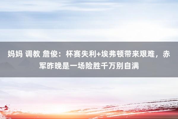 妈妈 调教 詹俊：杯赛失利+埃弗顿带来艰难，赤军昨晚是一场险胜千万别自满