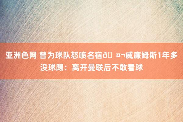 亚洲色网 曾为球队怒喷名宿🤬威廉姆斯1年多没球踢：离开曼联后不敢看球