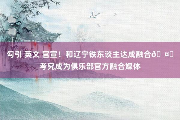 勾引 英文 官宣！和辽宁铁东谈主达成融合🤝考究成为俱乐部官方融合媒体