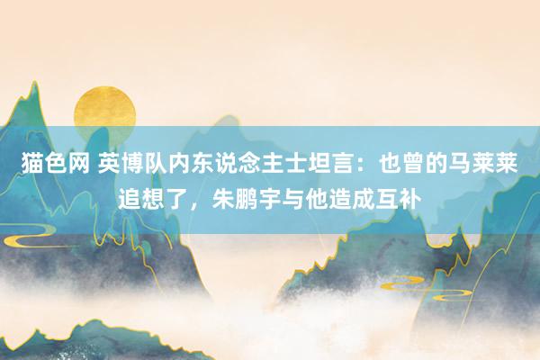 猫色网 英博队内东说念主士坦言：也曾的马莱莱追想了，朱鹏宇与他造成互补