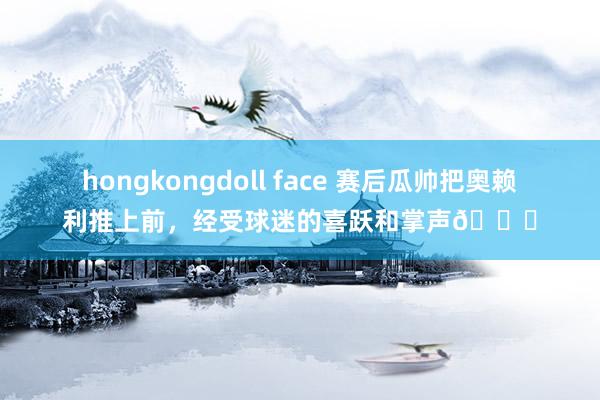 hongkongdoll face 赛后瓜帅把奥赖利推上前，经受球迷的喜跃和掌声😂