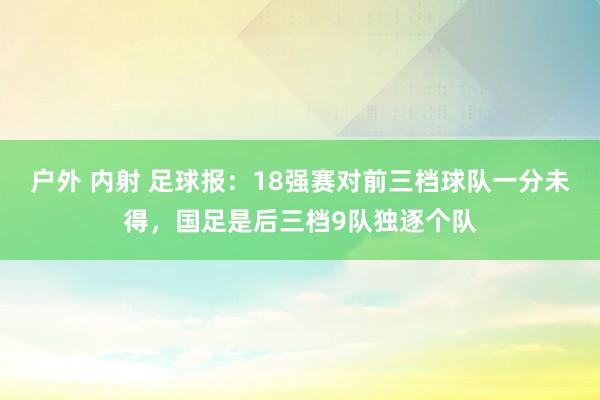 户外 内射 足球报：18强赛对前三档球队一分未得，国足是后三档9队独逐个队
